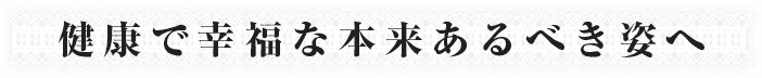 健康で幸福な本来あるべき姿へ